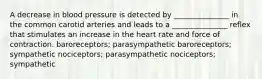 A decrease in blood pressure is detected by _______________ in the common carotid arteries and leads to a _______________ reflex that stimulates an increase in the heart rate and force of contraction. baroreceptors; parasympathetic baroreceptors; sympathetic nociceptors; parasympathetic nociceptors; sympathetic