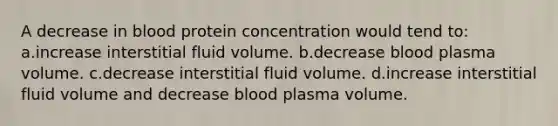 A decrease in blood protein concentration would tend to: a.increase interstitial fluid volume. b.decrease blood plasma volume. c.decrease interstitial fluid volume. d.increase interstitial fluid volume and decrease blood plasma volume.