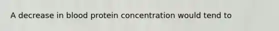 A decrease in blood protein concentration would tend to