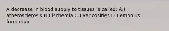 A decrease in blood supply to tissues is called: A.) atherosclerosis B.) ischemia C.) varicosities D.) embolus formation