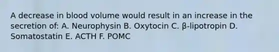 A decrease in blood volume would result in an increase in the secretion of: A. Neurophysin B. Oxytocin C. β-lipotropin D. Somatostatin E. ACTH F. POMC