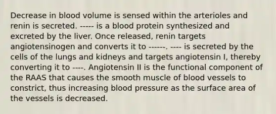 Decrease in blood volume is sensed within the arterioles and renin is secreted. ----- is a blood protein synthesized and excreted by the liver. Once released, renin targets angiotensinogen and converts it to ------. ---- is secreted by the cells of the lungs and kidneys and targets angiotensin I, thereby converting it to ----. Angiotensin II is the functional component of the RAAS that causes the smooth muscle of blood vessels to constrict, thus increasing blood pressure as the surface area of the vessels is decreased.