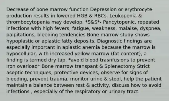 Decrease of bone marrow function Depression or erythrocyte production results in lowered HGB & RBCs. Leukopenia & thrombocytopenia may develop. *S&S*- Pancytopenic, repeated infections with high fevers, fatigue, weakness, malaise, dyspnea, palpitations, bleeding tendencies Bone marrow study shows hypoplastic or aplastic fatty deposits. Diagnostic findings are especially important in aplastic anemia because the marrow is hypocellular, with increased yellow marrow (fat content), a finding is termed dry tap. *avoid blood trasnfusions to prevent iron overload* Bone marrow transpant & Splenectomy Strict aseptic techniques, protective devices, observe for signs of bleeding, prevent trauma, monitor urine & stool, help the patient maintain a balance between rest & activity, discuss how to avoid infections , especially of the respiratory or urinary tract.