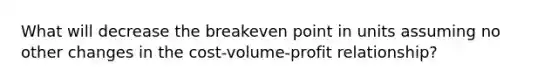 What will decrease the breakeven point in units assuming no other changes in the cost-volume-profit relationship?