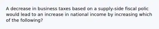 A decrease in business taxes based on a supply-side fiscal polic would lead to an increase in national income by increasing which of the following?