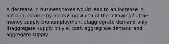 A decrease in business taxes would lead to an increase in national income by increasing which of the following? a)the money supply b)unemployment c)aggregrate demand only d)aggregate supply only e) both aggregrate demand and aggregate supply