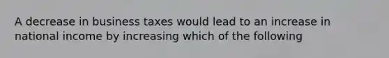 A decrease in business taxes would lead to an increase in national income by increasing which of the following