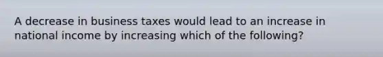 A decrease in business taxes would lead to an increase in national income by increasing which of the following?