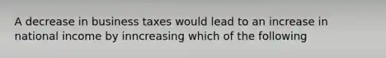 A decrease in business taxes would lead to an increase in national income by inncreasing which of the following