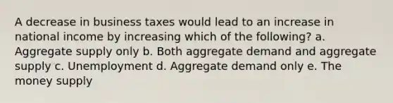 A decrease in business taxes would lead to an increase in national income by increasing which of the following? a. Aggregate supply only b. Both aggregate demand and aggregate supply c. Unemployment d. Aggregate demand only e. The money supply