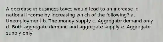 A decrease in business taxes would lead to an increase in national income by increasing which of the following? a. Unemployment b. The money supply c. Aggregate demand only d. Both aggregate demand and aggregate supply e. Aggregate supply only