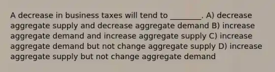 A decrease in business taxes will tend to ________. A) decrease aggregate supply and decrease aggregate demand B) increase aggregate demand and increase aggregate supply C) increase aggregate demand but not change aggregate supply D) increase aggregate supply but not change aggregate demand