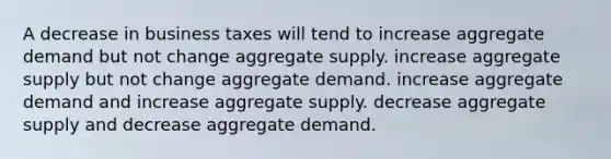 A decrease in business taxes will tend to increase aggregate demand but not change aggregate supply. increase aggregate supply but not change aggregate demand. increase aggregate demand and increase aggregate supply. decrease aggregate supply and decrease aggregate demand.