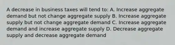 A decrease in business taxes will tend to: A. Increase aggregate demand but not change aggregate supply B. Increase aggregate supply but not change aggregate demand C. Increase aggregate demand and increase aggregate supply D. Decrease aggregate supply and decrease aggregate demand