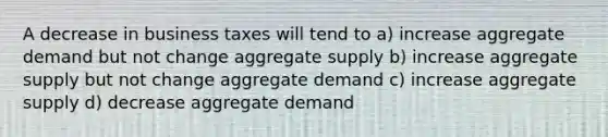 A decrease in business taxes will tend to a) increase aggregate demand but not change aggregate supply b) increase aggregate supply but not change aggregate demand c) increase aggregate supply d) decrease aggregate demand