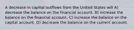 A decrease in capital outflows from the United States will A) decrease the balance on the financial account. B) increase the balance on the financial account. C) increase the balance on the capital account. D) decrease the balance on the current account.