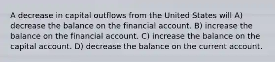 A decrease in capital outflows from the United States will A) decrease the balance on the financial account. B) increase the balance on the financial account. C) increase the balance on the capital account. D) decrease the balance on the current account.