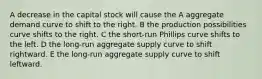 A decrease in the capital stock will cause the A aggregate demand curve to shift to the right. B the production possibilities curve shifts to the right. C the short-run Phillips curve shifts to the left. D the long-run aggregate supply curve to shift rightward. E the long-run aggregate supply curve to shift leftward.