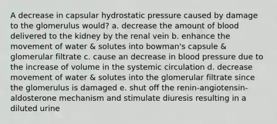 A decrease in capsular hydrostatic pressure caused by damage to the glomerulus would? a. decrease the amount of blood delivered to the kidney by the renal vein b. enhance the movement of water & solutes into bowman's capsule & glomerular filtrate c. cause an decrease in blood pressure due to the increase of volume in the systemic circulation d. decrease movement of water & solutes into the glomerular filtrate since the glomerulus is damaged e. shut off the renin-angiotensin-aldosterone mechanism and stimulate diuresis resulting in a diluted urine