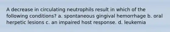 A decrease in circulating neutrophils result in which of the following conditions? a. spontaneous gingival hemorrhage b. oral herpetic lesions c. an impaired host response. d. leukemia