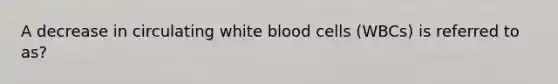 A decrease in circulating white blood cells (WBCs) is referred to as?