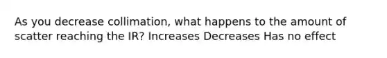 As you decrease collimation, what happens to the amount of scatter reaching the IR? Increases Decreases Has no effect