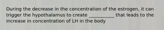 During the decrease in the concentration of the estrogen, it can trigger the hypothalamus to create ___________ that leads to the increase in concentration of LH in the body