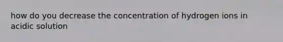 how do you decrease the concentration of hydrogen ions in acidic solution