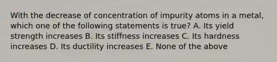 With the decrease of concentration of impurity atoms in a metal, which one of the following statements is true? A. Its yield strength increases B. Its stiffness increases C. Its hardness increases D. Its ductility increases E. None of the above