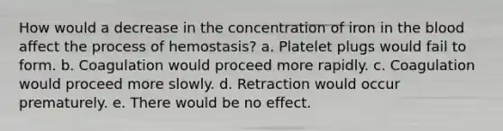 How would a decrease in the concentration of iron in the blood affect the process of hemostasis? a. Platelet plugs would fail to form. b. Coagulation would proceed more rapidly. c. Coagulation would proceed more slowly. d. Retraction would occur prematurely. e. There would be no effect.