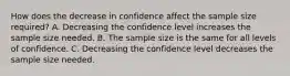 How does the decrease in confidence affect the sample size​ required? A. Decreasing the confidence level increases the sample size needed. B. The sample size is the same for all levels of confidence. C. Decreasing the confidence level decreases the sample size needed.