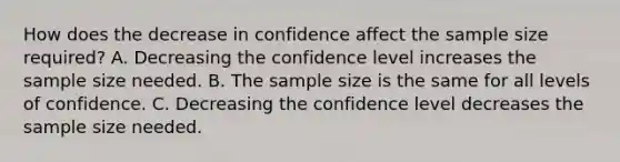 How does the decrease in confidence affect the sample size​ required? A. Decreasing the confidence level increases the sample size needed. B. The sample size is the same for all levels of confidence. C. Decreasing the confidence level decreases the sample size needed.