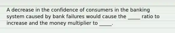 A decrease in the confidence of consumers in the banking system caused by bank failures would cause the _____ ratio to increase and the money multiplier to _____.