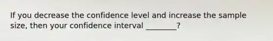 If you decrease the confidence level and increase the sample size, then your confidence interval ________?