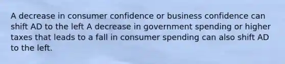 A decrease in consumer confidence or business confidence can shift AD to the left A decrease in government spending or higher taxes that leads to a fall in consumer spending can also shift AD to the left.