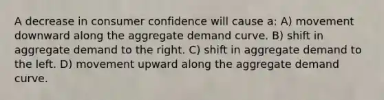 A decrease in consumer confidence will cause a: A) movement downward along the aggregate demand curve. B) shift in aggregate demand to the right. C) shift in aggregate demand to the left. D) movement upward along the aggregate demand curve.