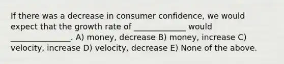 If there was a decrease in consumer confidence, we would expect that the growth rate of _____________ would _______________. A) money, decrease B) money, increase C) velocity, increase D) velocity, decrease E) None of the above.