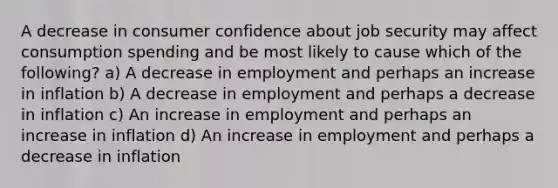 A decrease in consumer confidence about job security may affect consumption spending and be most likely to cause which of the following? a) A decrease in employment and perhaps an increase in inflation b) A decrease in employment and perhaps a decrease in inflation c) An increase in employment and perhaps an increase in inflation d) An increase in employment and perhaps a decrease in inflation