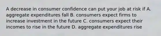 A decrease in consumer confidence can put your job at risk if A. aggregate expenditures fall B. consumers expect firms to increase investment in the future C. consumers expect their incomes to rise in the future D. aggregate expenditures rise