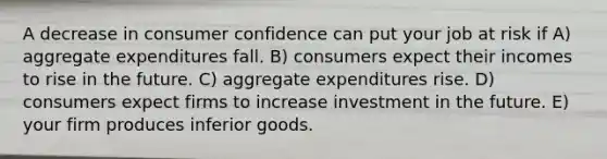 A decrease in consumer confidence can put your job at risk if A) aggregate expenditures fall. B) consumers expect their incomes to rise in the future. C) aggregate expenditures rise. D) consumers expect firms to increase investment in the future. E) your firm produces inferior goods.