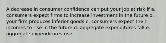 A decrease in consumer confidence can put your job at risk if a. consumers expect firms to increase investment in the future b. your firm produces inferior goods c. consumers expect their incomes to rise in the future d. aggregate expenditures fall e. aggregate expenditures rise