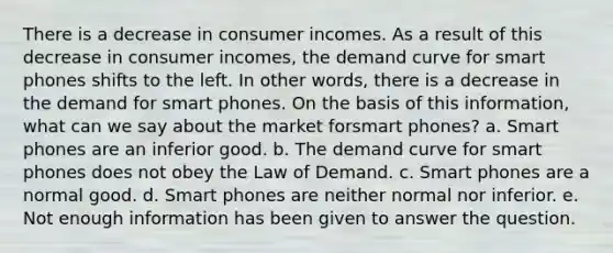 There is a decrease in consumer incomes. As a result of this decrease in consumer incomes, the demand curve for smart phones shifts to the left. In other words, there is a decrease in the demand for smart phones. On the basis of this information, what can we say about the market forsmart phones? a. Smart phones are an inferior good. b. The demand curve for smart phones does not obey the Law of Demand. c. Smart phones are a normal good. d. Smart phones are neither normal nor inferior. e. Not enough information has been given to answer the question.