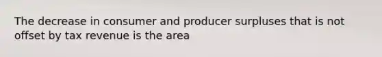 The decrease in consumer and producer surpluses that is not offset by tax revenue is the area