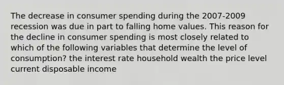 The decrease in consumer spending during the 2007-2009 recession was due in part to falling home values. This reason for the decline in consumer spending is most closely related to which of the following variables that determine the level of consumption? the interest rate household wealth the price level current disposable income