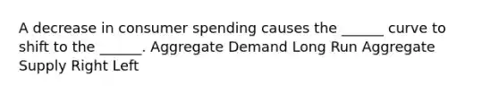 A decrease in consumer spending causes the ______ curve to shift to the ______. Aggregate Demand Long Run Aggregate Supply Right Left