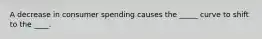 A decrease in consumer spending causes the _____ curve to shift to the ____.