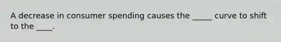 A decrease in consumer spending causes the _____ curve to shift to the ____.