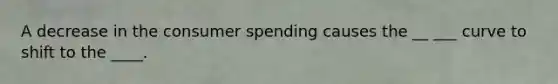 A decrease in the consumer spending causes the __ ___ curve to shift to the ____.