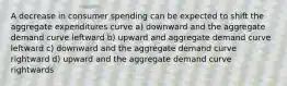 A decrease in consumer spending can be expected to shift the aggregate expenditures curve a) downward and the aggregate demand curve leftward b) upward and aggregate demand curve leftward c) downward and the aggregate demand curve rightward d) upward and the aggregate demand curve rightwards