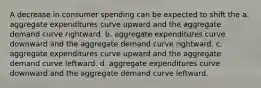 A decrease in consumer spending can be expected to shift the a. aggregate expenditures curve upward and the aggregate demand curve rightward. b. aggregate expenditures curve downward and the aggregate demand curve rightward. c. aggregate expenditures curve upward and the aggregate demand curve leftward. d. aggregate expenditures curve downward and the aggregate demand curve leftward.